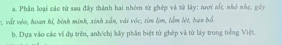 Phân loại các từ sau đây thành hai nhóm từ ghép và từ láy: tươi tốt, nhỏ nhẹ, gậy 
c, vắt vẻo, hoan hỉ, bình minh, xinh xắn, vải vóc, tím lịm, lấm lét, ban bổ. 
b. Dựa vào các ví dụ trên, anh/chị hãy phân biệt từ ghép và từ láy trong tiếng Việt.