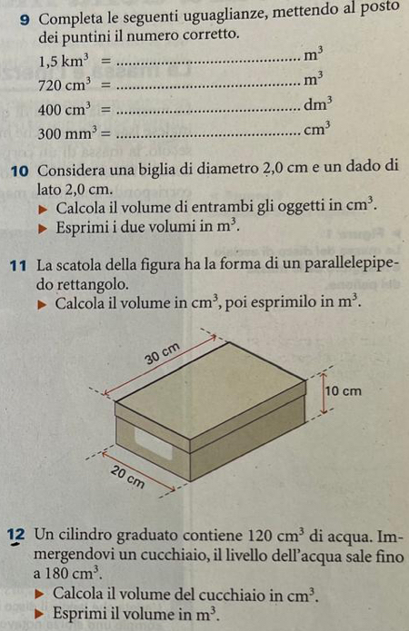 Completa le seguenti uguaglianze, mettendo al posto 
dei puntini il numero corretto. 
_ 1,5km^3=
m^3
_ 720cm^3=
m^3
_ 400cm^3=
dm^3
_ 300mm^3=
cm^3
10 Considera una biglia di diametro 2,0 cm e un dado di 
lato 2,0 cm. 
Calcola il volume di entrambi gli oggetti in cm^3. 
Esprimi i due volumi in m^3. 
11 La scatola della figura ha la forma di un parallelepipe- 
do rettangolo. 
Calcola il volume in cm^3 poi esprimilo in m^3. 
12 Un cilindro graduato contiene 120cm^3 di acqua. Im- 
mergendovi un cucchiaio, il livello dell’acqua sale fino
a180cm^3. 
Calcola il volume del cucchiaio in cm^3. 
Esprimi il volume in m^3.