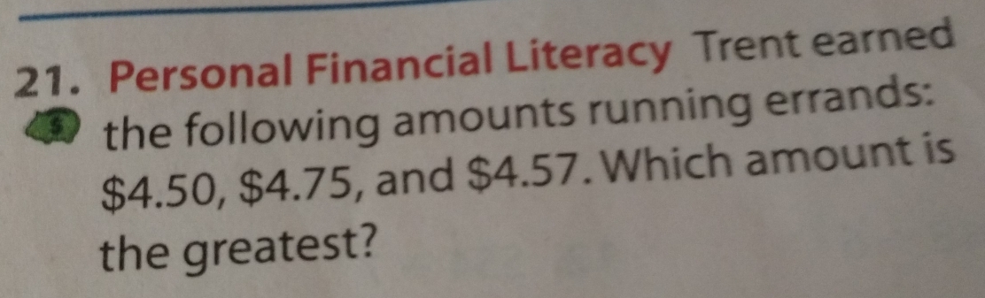 Personal Financial Literacy Trent earned 
the following amounts running errands:
$4.50, $4.75, and $4.57. Which amount is 
the greatest?