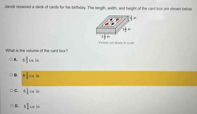 Jacob received a deck of cards for his birthday. The length, width, and height of the card box are shown below.
*Picture not drawn to scale
What is the volume of the card box?
A. 6 2/3 cu in
B. 8 3/4 cu in
C. 6 1/6 cu in
D. 5 5/6 cu in