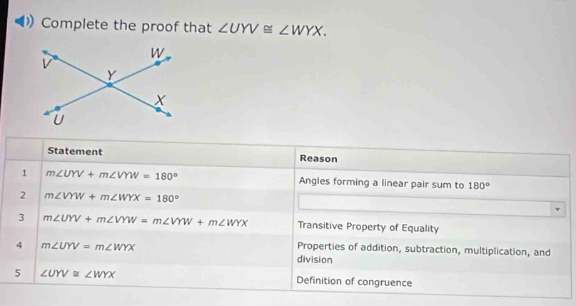 Complete the proof that ∠ UYV≌ ∠ WYX. 
Statement Reason
1 m∠ UYV+m∠ VYW=180° Angles forming a linear pair sum to 180°
2 m∠ VYW+m∠ WYX=180°
3 m∠ UYV+m∠ VYW=m∠ VYW+m∠ WYX Transitive Property of Equality
Properties of addition, subtraction, multiplication, and
4 m∠ UYV=m∠ WYX division
5 ∠ UYV≌ ∠ WYX
Definition of congruence