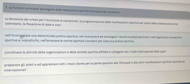 Le funzioni principali perseguite dalle federazioni sportive internazionali consistono;
la decisione dei criteri per l'iscrizione ai campionati, la programmazione delle manifestazioni sportive per mezzo della predisposizione del
calendario, la fissazione di date e orari
nell'incorąggiare una determinata pratica sportiva, nel riconoscere ed omologare i record mondiali pertinenti, nell'organizzare competizioni
sportive e, soprattutto, nell'emanare le norme sportive vincolanti per ciascuna pratica sportiva
coordinare le attività delle organizzazioni e delle società sportive affiliate e collegarle con i livelli internazionali dello sport
preparare gli atleti e ad apprestare tutti i mezzi idonei per la partecipazione alle Olimpiadi e alle altre manifestazioni sportive nazionali ed
internazionali