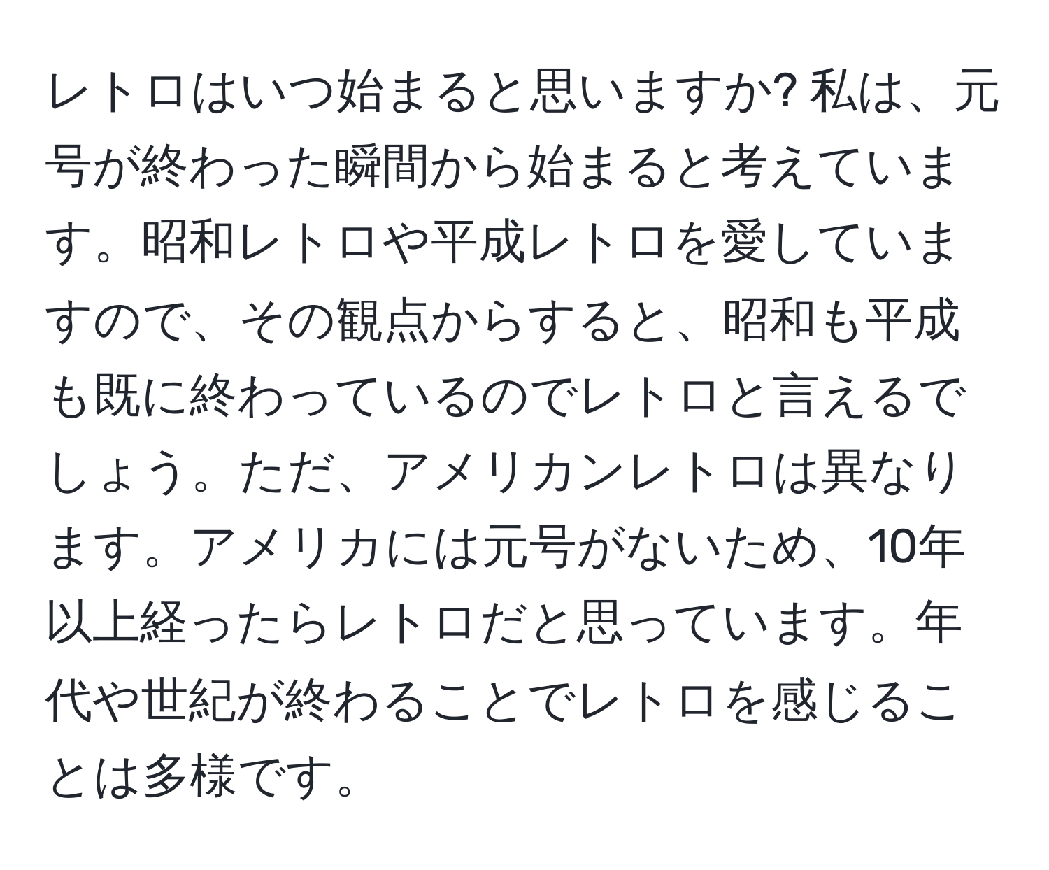 レトロはいつ始まると思いますか? 私は、元号が終わった瞬間から始まると考えています。昭和レトロや平成レトロを愛していますので、その観点からすると、昭和も平成も既に終わっているのでレトロと言えるでしょう。ただ、アメリカンレトロは異なります。アメリカには元号がないため、10年以上経ったらレトロだと思っています。年代や世紀が終わることでレトロを感じることは多様です。