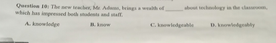 The new teacher, Mr. Adams, brings a wealth of_ about technology in the classroom,
which has impressed both students and staff.
A. knowledge B. know C. knowledgeable D. knowledgeably