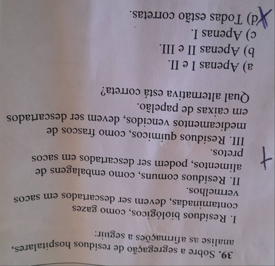 Sobre a segregação de resíduos hospitalares,
analise as afirmações a seguir:
I. Resíduos biológicos, como gazes
contaminadas, devem ser descartados em sacos
vermelhos.
II. Resíduos comuns, como embalagens de
alimentos, podem ser descartados em sacos
pretos.
III. Resíduos químicos, como frascos de
medicamentos vencidos, devem ser descartados
em caixas de papelão.
Qual alternativa está correta?
a) Apenas I e II.
b) Apenas II e III.
c) Apenas I.
(d) Todas estão corretas.