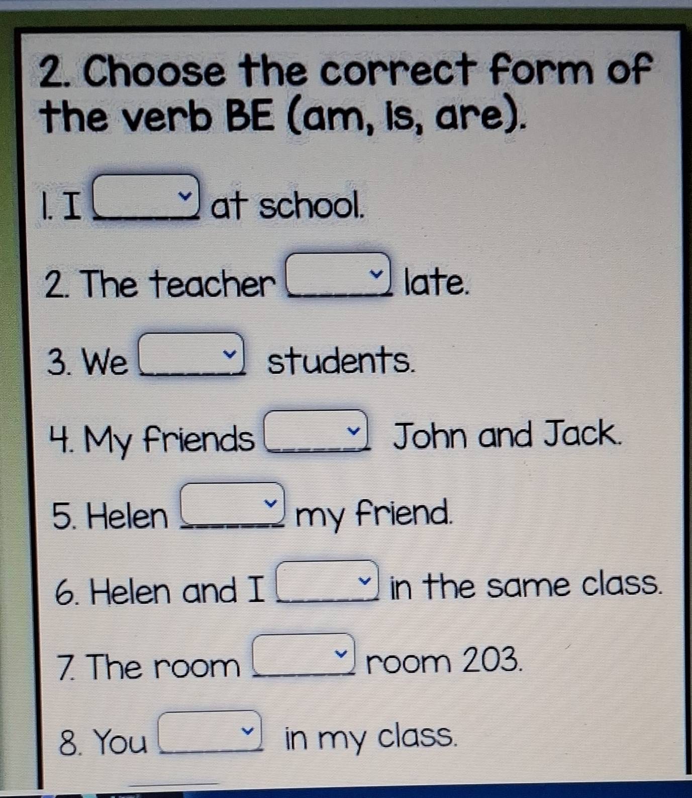 Choose the correct form of
the verb BE (am, is, are).
1. I □ circ  at school.
2. The teacher □ late.
3. We □  students.
4. My friends □ v John and Jack.
5. Helen _ □ my friend.
6. Helen and I □ ir in the same class.
7 The room □ v room 203.
8. You □ vee  in my class.