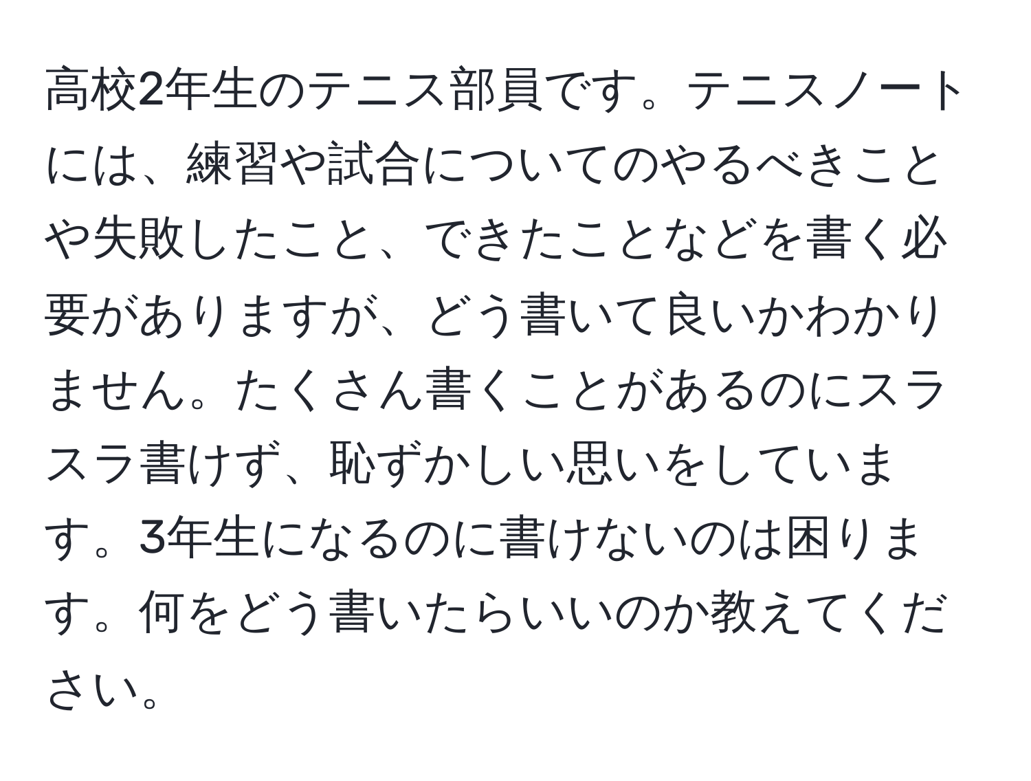 高校2年生のテニス部員です。テニスノートには、練習や試合についてのやるべきことや失敗したこと、できたことなどを書く必要がありますが、どう書いて良いかわかりません。たくさん書くことがあるのにスラスラ書けず、恥ずかしい思いをしています。3年生になるのに書けないのは困ります。何をどう書いたらいいのか教えてください。