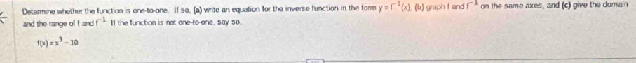 Determine whether the function is one-to-one. If so, (a) write an equation for the inverse function in the form y=f^(-1)(x) , (b) graph fand r^(-1) on the same axes, and (c) give the domain 
and the range of I and f^(-1) If the function is not one-to one, say so.
f(x)=x^3-10