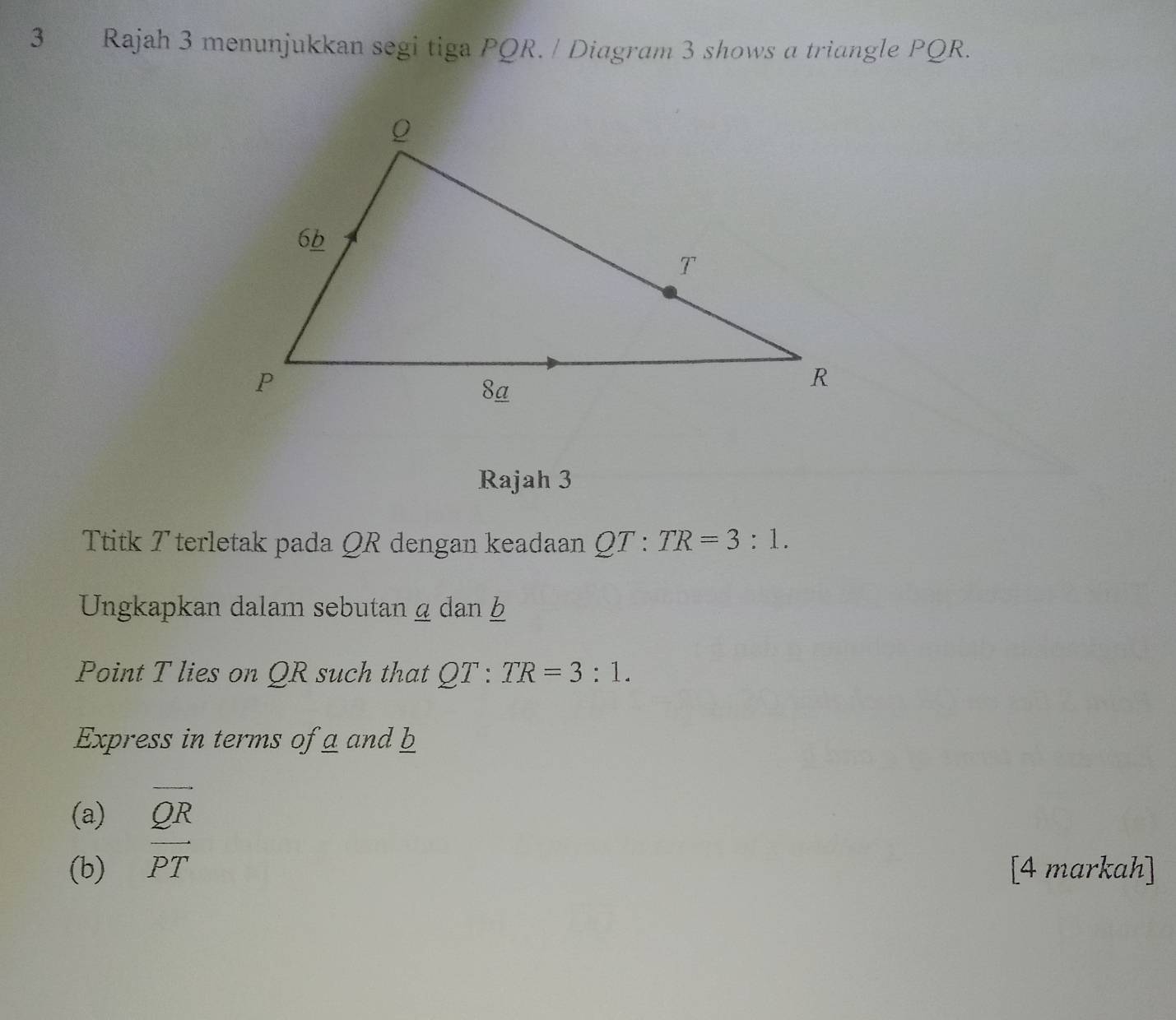 Rajah 3 menunjukkan segi tiga PQR. / Diagram 3 shows a triangle PQR. 
Rajah 3 
Ttitk T terletak pada QR dengan keadaan QT:TR=3:1. 
Ungkapkan dalam sebutan ω dan b
Point T lies on QR such that QT:TR=3:1. 
Express in terms of a and b
(a) vector QR
(b) vector PT [4 markah]