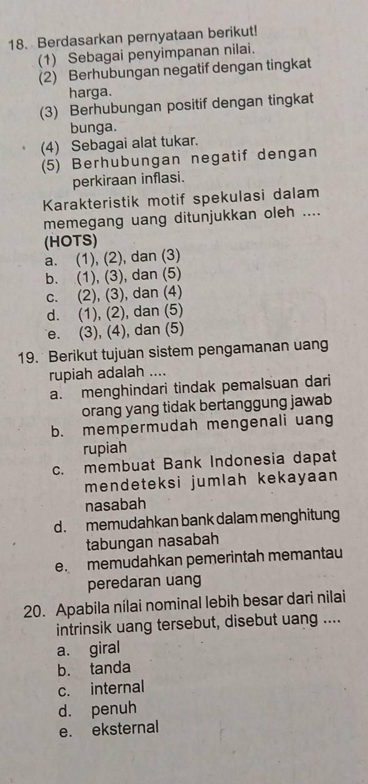 Berdasarkan pernyataan berikut!
(1) Sebagai penyimpanan nilai.
(2) Berhubungan negatif dengan tingkat
harga.
(3) Berhubungan positif dengan tingkat
bunga.
(4) Sebagai alat tukar.
(5) Berhubungan negatif dengan
perkiraan inflasi.
Karakteristik motif spekulasi dalam
memegang uang ditunjukkan oleh ....
(HOTS)
a. (1), (2), dan (3)
b. (1), (3), dan (5)
c. (2), (3), dan (4)
d. (1), (2), dan (5)
e. (3), (4), dan (5)
19. * Berikut tujuan sistem pengamanan uang
rupiah adalah ....
a. menghindari tindak pemalsuan dari
orang yang tidak bertanggung jawab
b. mempermudah mengenali uang
rupiah
c. membuat Bank Indonesia dapat
mendeteksi jumlah kekayaan 
nasabah
d. memudahkan bank dalam menghitun
tabungan nasabah
e. memudahkan pemerintah memantau
peredaran uang
20. Apabila nílai nominal lebih besar dari nilai
intrinsik uang tersebut, disebut uang ....
a. giral
b. tanda
c. internal
d. penuh
e. eksternal