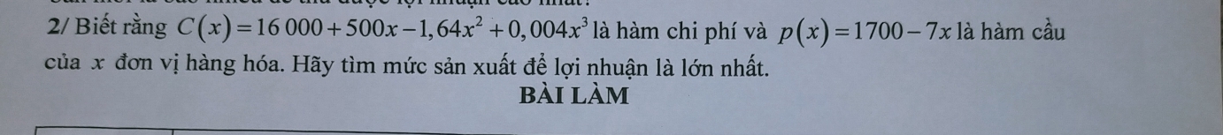 2/ Biết rằng C(x)=16000+500x-1,64x^2+0,004x^3 là hàm chi phí và p(x)=1700-7x là hàm cầu 
của x đơn vị hàng hóa. Hãy tìm mức sản xuất để lợi nhuận là lớn nhất. 
bài làm