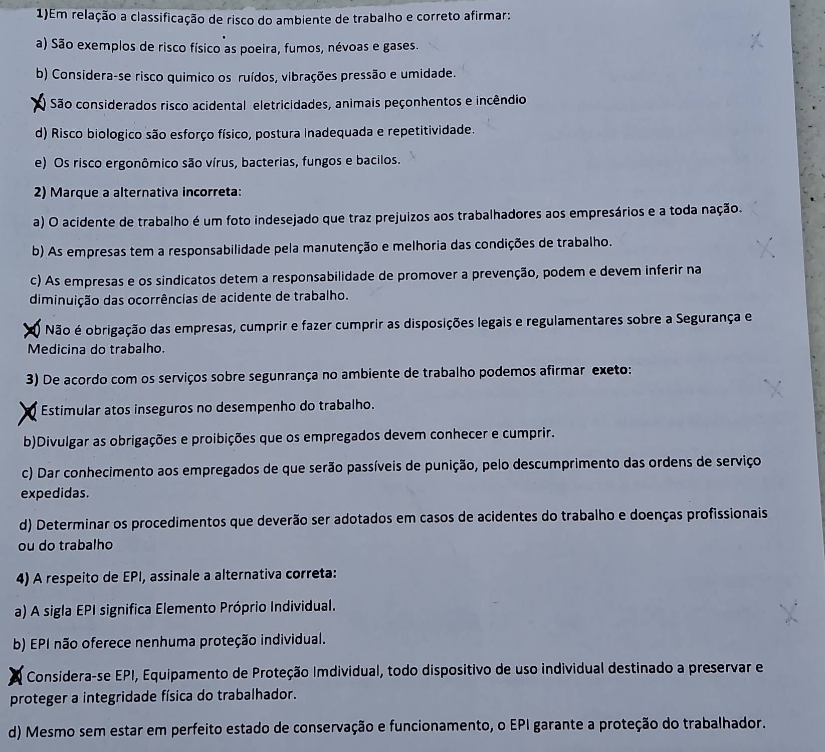 1)Em relação a classificação de risco do ambiente de trabalho e correto afirmar:
a) São exemplos de risco físico as poeira, fumos, névoas e gases.
b) Considera-se risco quimico os ruídos, vibrações pressão e umidade.
) São considerados risco acidental eletricidades, animais peçonhentos e incêndio
d) Risco biologico são esforço físico, postura inadequada e repetitividade.
e) Os risco ergonômico são vírus, bacterias, fungos e bacilos.
2) Marque a alternativa incorreta:
a) O acidente de trabalho é um foto indesejado que traz prejuizos aos trabalhadores aos empresários e a toda nação.
b) As empresas tem a responsabilidade pela manutenção e melhoria das condições de trabalho.
c) As empresas e os sindicatos detem a responsabilidade de promover a prevenção, podem e devem inferir na
diminuição das ocorrências de acidente de trabalho.
Não é obrigação das empresas, cumprir e fazer cumprir as disposições legais e regulamentares sobre a Segurança e
Medicina do trabalho.
3) De acordo com os serviços sobre segunrança no ambiente de trabalho podemos afirmar exeto:
Estimular atos inseguros no desempenho do trabalho.
b)Divulgar as obrigações e proibições que os empregados devem conhecer e cumprir.
c) Dar conhecimento aos empregados de que serão passíveis de punição, pelo descumprimento das ordens de serviço
expedidas.
d) Determinar os procedimentos que deverão ser adotados em casos de acidentes do trabalho e doenças profissionais
ou do trabalho
4) A respeito de EPI, assinale a alternativa correta:
a) A sigla EPI significa Elemento Próprio Individual.
b) EPI não oferece nenhuma proteção individual.
Considera-se EPI, Equipamento de Proteção Imdividual, todo dispositivo de uso individual destinado a preservar e
proteger a integridade física do trabalhador.
d) Mesmo sem estar em perfeito estado de conservação e funcionamento, o EPI garante a proteção do trabalhador.