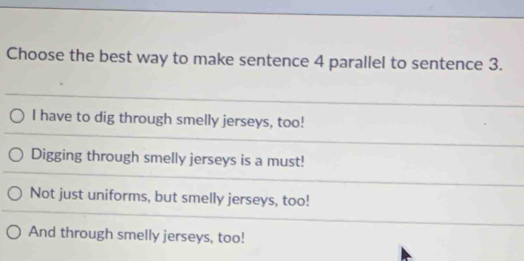 Choose the best way to make sentence 4 parallel to sentence 3.
I have to dig through smelly jerseys, too!
Digging through smelly jerseys is a must!
Not just uniforms, but smelly jerseys, too!
And through smelly jerseys, too!