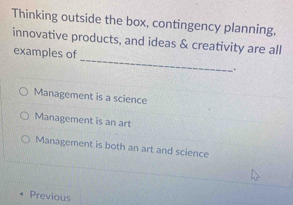 Thinking outside the box, contingency planning,
innovative products, and ideas & creativity are all
_
examples of
.
Management is a science
Management is an art
Management is both an art and science
Previous