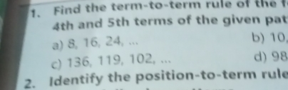 Find the term-to-term rule of the f
4th and 5th terms of the given pat
a) 8, 16, 24, ...
b) 10
c) 136, 119, 102, ... d) 98
2. Identify the position-to-term rule