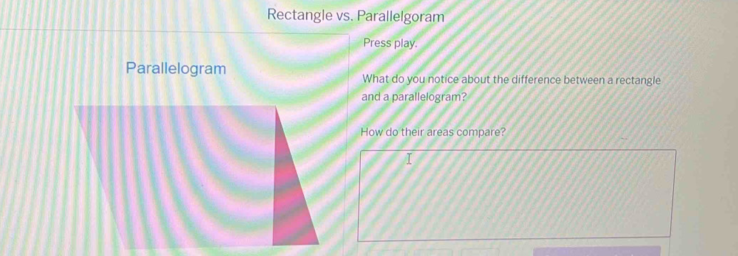 Rectangle vs. Parallelgoram 
Press play. 
Parallelogram 
What do you notice about the difference between a rectangle 
and a parallelogram? 
How do their areas compare?