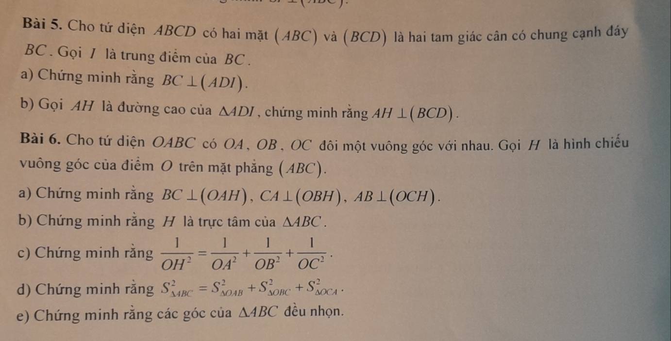 Cho tứ diện ABCD có hai mặt (ABC) và (BCD) là hai tam giác cân có chung cạnh đáy
BC. Gọi / là trung điểm của BC. 
a) Chứng minh rằng BC⊥ (ADI). 
b) Gọi AH là đường cao của △ ADI , chứng minh rằng AH⊥ (BCD). 
Bài 6. Cho tứ diện OABC có OA, OB , OC đôi một vuông góc với nhau. Gọi H là hình chiếu 
vuông góc của điểm O trên mặt phẳng (ABC). 
a) Chứng minh rằng BC⊥ (OAH), CA⊥ (OBH), AB⊥ (OCH). 
b) Chứng minh rằng H là trực tâm của △ ABC. 
c) Chứng minh rằng  1/OH^2 = 1/OA^2 + 1/OB^2 + 1/OC^2 . 
d) Chứng minh rằng S_(△ ABC)^2=S_(△ OAB)^2+S_(△ OBC)^2+S_(△ OCA)^2. 
e) Chứng minh rằng các góc của △ ABC đều nhọn.