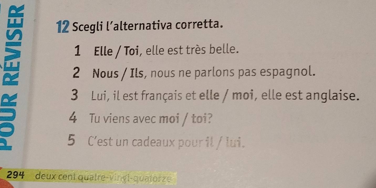 Scegli l’alternativa corretta. 
1 Elle / Toi, elle est très belle. 
2 Nous / Ils, nous ne parlons pas espagnol. 
3 Lui, il est français et elle / moi, elle est anglaise. 
4 Tu viens avec moi / toi? 
5 C’est un cadeaux pour il / lui. 
294 deux cent quatre-vingl-quatorze