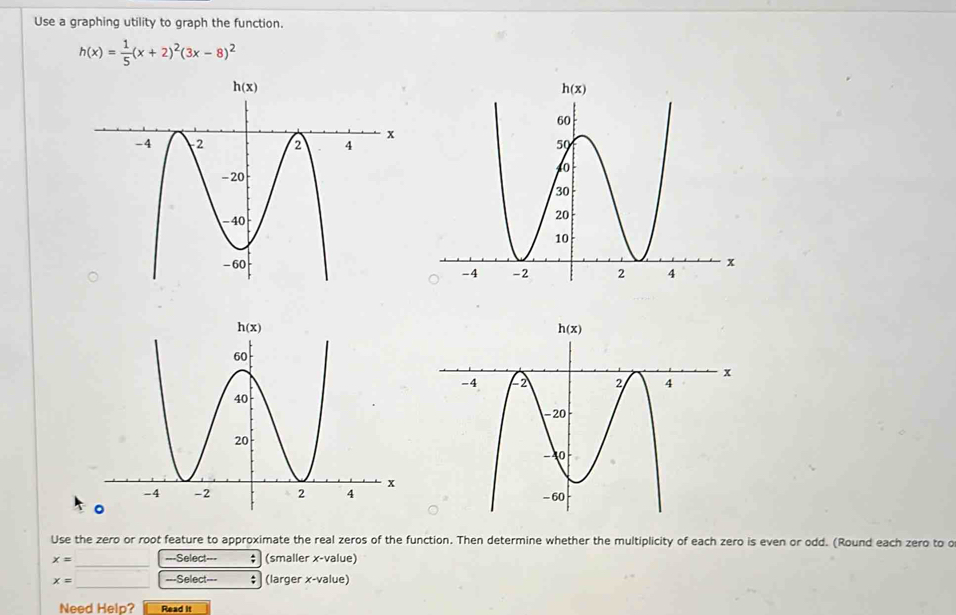 Use a graphing utility to graph the function.
h(x)= 1/5 (x+2)^2(3x-8)^2
Use the zero or root feature to approximate the real zeros of the function. Then determine whether the multiplicity of each zero is even or odd. (Round each zero to o
x= ===Select=== (smaller x-value)
_
_
x= ===Select=== ; (larger x-value)
Need Help? Read it