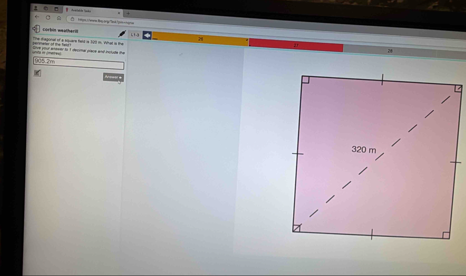 Ataitdn Tanks 
+ 
□ https://www.lbq.org/ask?pin=nqnw 
corbin weatherill L1-3 26 
perimeter of the field The diagonal of a square field is 320 m. What is the 27
units i (metres) Give your answer to 1 decimal place and include the
28
905.2m
Answer #