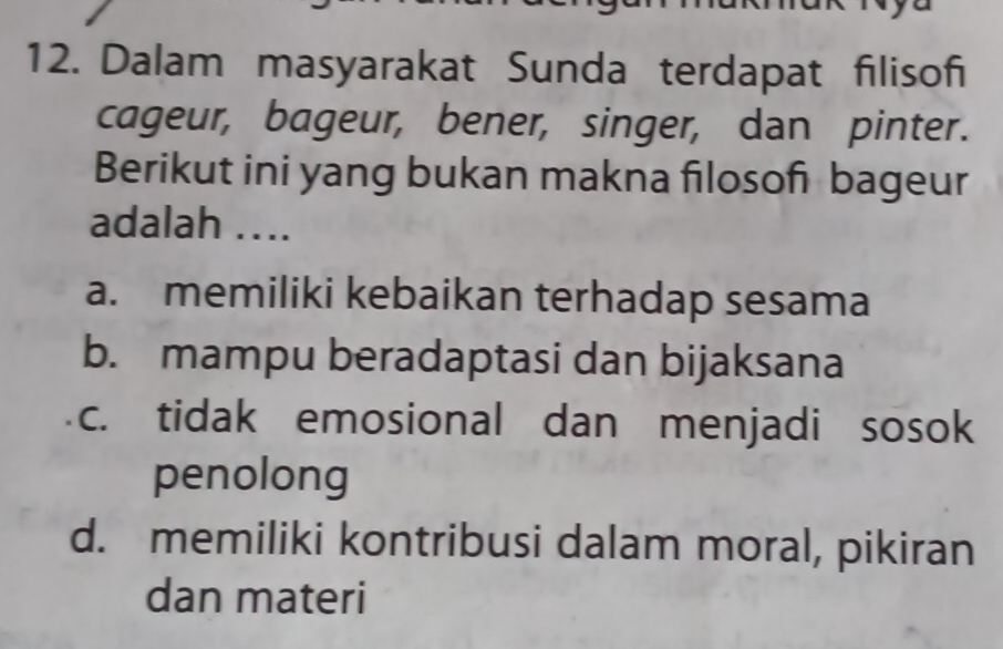 Dalam masyarakat Sunda terdapat filisofi
cageur, bageur, bener, singer, dan pinter.
Berikut ini yang bukan makna filosof bageur
adalah ....
a. memiliki kebaikan terhadap sesama
b. mampu beradaptasi dan bijaksana
c. tidak emosional dan menjadi sosok
penolong
d. memiliki kontribusi dalam moral, pikiran
dan materi