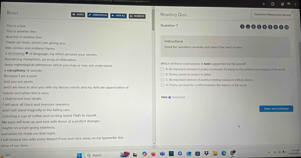 agnatio 
Read AUDIO NNNOTATION ◆ VIEW ALL I NUMBERS Reading Quiz
Question Response Saved!
This is a line.
Question 7
This is another line.
And this is another line. Instructions
These are lines, which I am giving you,
little similes and endless rhyme, Read the question carefully and select the best answer.
a dichotomy ● of language, my ethos peruses your senses,
thundering metaphors, an array of alliteration,
deep mythological references which you may or may not understand, Which of these conclusions is best supported by the poem?
a cacophony of sounds A. An important element of poetry is primarily focusing on the sadness and tragady of the world
Because I am a poet B. Poetry causes its writers to suffer.
and you are poets C. An important element of poetry is finding beauty in unlikely places.
and I am here to stun you with my literary merits and my delicate appreciation of D. Poetry can heal the conflict between the nations of the world.
nature and when this is over,
I shall brood over death. TEKS: ● TEKS30.5(D)
I will wear all black and oversize sweaters
and I will stand tragically in the falling rain. Save and continus
clutching a cup of coffee and reciting Sylvia Plath to myself.
My eyes will look up and lock with those of a perfect stranger,
maybe on a train going nowhere,
and when he holds me that night,
I will seduce him with some Robert Frost and click away on my typewriter the
story of our love,
t
76° Search