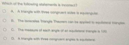 Which of the following statements is incorrect?
A. A triangle with three congruent sides is equiangulas
B. The Isosceles Triangle Theorem can be applied to equiateral trangles
C. The measure of each angle of an equiateral triangle is 120.
D. A triangle with three congruent angles is equiateral