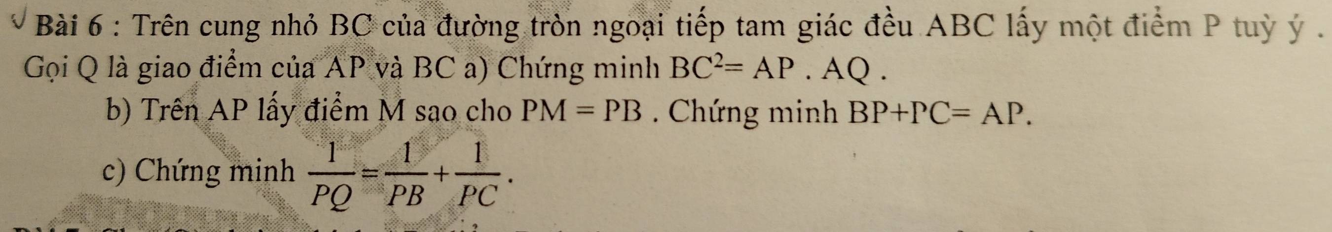 Trên cung nhỏ BC của đường tròn ngoại tiếp tam giác đều ABC lấy một điểm P tuỳ ý. 
Gọi Q là giao điểm của AP và BC a) Chứng minh BC^2=AP. AQ. 
b) Trên AP lấy điểm M sao cho PM=PB. Chứng minh BP+PC=AP. 
c) Chứng minh  1/PQ = 1/PB + 1/PC .