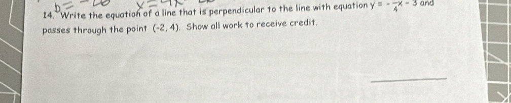 Write the equation of a line that is perpendicular to the line with equation y=-frac 4x-3 and 
passes through the point (-2,4) Show all work to receive credit. 
_