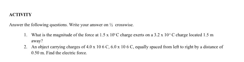 ACTIVITY 
Answer the following questions. Write your answer on ½ crosswise. 
1. What is the magnitude of the force at 1.5* 10^6C charge exerts on a 3.2* 10^4C charge located 1.5 m
away? 
2. An object carrying charges of 4.0* 106C, 6.0* 106C , equally spaced from left to right by a distance of
0.50 m. Find the electric force.