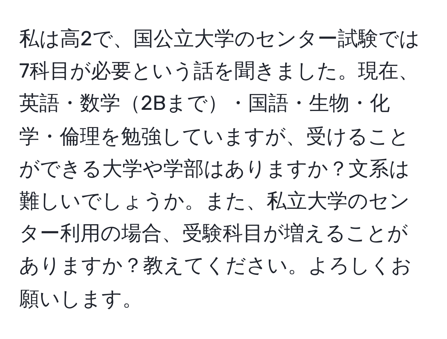 私は高2で、国公立大学のセンター試験では7科目が必要という話を聞きました。現在、英語・数学2Bまで・国語・生物・化学・倫理を勉強していますが、受けることができる大学や学部はありますか？文系は難しいでしょうか。また、私立大学のセンター利用の場合、受験科目が増えることがありますか？教えてください。よろしくお願いします。