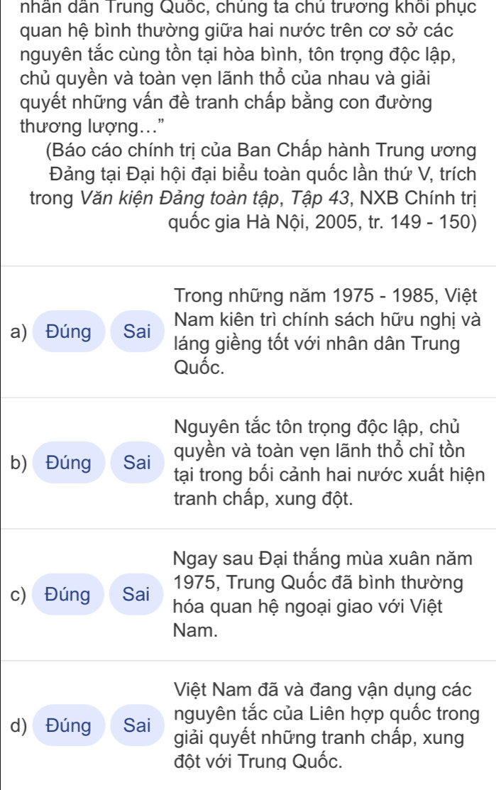 nhân dân Trung Quốc, chúng ta chú trương khối phục 
quan hệ bình thường giữa hai nước trên cơ sở các 
nguyên tắc cùng tồn tại hòa bình, tôn trọng độc lập, 
chủ quyền và toàn vẹn lãnh thổ của nhau và giải 
quyết những vấn đề tranh chấp bằng con đường 
thương lượng...” 
(Báo cáo chính trị của Ban Chấp hành Trung ương 
Đảng tại Đại hội đại biểu toàn quốc lần thứ V, trích 
trong Văn kiện Đảng toàn tập, Tập 43, NXB Chính trị 
quốc gia Hà Nội, 2005, tr. 1 49-150)
Trong những năm 1975 - 1985, Việt 
a) Đúng Sai Nam kiên trì chính sách hữu nghị và 
láng giềng tốt với nhân dân Trung 
Quốc. 
Nguyên tắc tôn trọng độc lập, chủ 
quyền và toàn vẹn lãnh thổ chỉ tồn 
b) Đúng Sai tại trong bối cảnh hai nước xuất hiện 
tranh chấp, xung đột. 
Ngay sau Đại thắng mùa xuân năm 
1975, Trung Quốc đã bình thường 
c) Đúng Sai hóa quan hệ ngoại giao với Việt 
Nam. 
Việt Nam đã và đang vận dụng các 
nguyên tắc của Liên hợp quốc trong 
d) Đúng Sai giải quyết những tranh chấp, xung 
đột với Trung Quốc.