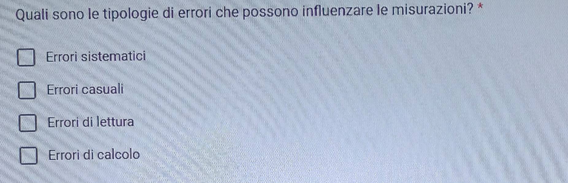 Quali sono le tipologie di errori che possono influenzare le misurazioni? *
Errori sistematici
Errori casuali
Errori di lettura
Errori di calcolo