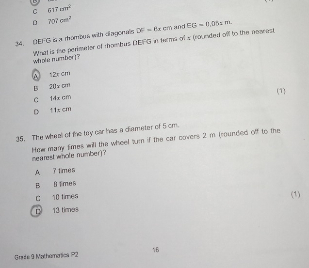 C 617cm^2
D 707cm^2
34. DEFG is a rhombus with diagonals DF=6xcm and EG=0.08xm. 
whole number)? What is the perimeter of rhombus DEFG in terms of x (rounded off to the nearest
A 12x cm
B 20x cm
C 14x cm (1)
D 11x cm
35. The wheel of the toy car has a diameter of 5 cm.
How many times will the wheel turn if the car covers 2 m (rounded off to the
nearest whole number)?
A 7 times
B 8 times
C 10 times
(1)
D 13 times
16
Grade 9 Mathematics P2
