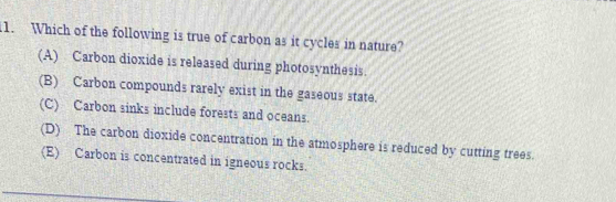 Which of the following is true of carbon as it cycles in nature?
(A) Carbon dioxide is released during photosynthesis.
(B) Carbon compounds rarely exist in the gaseous state.
(C) Carbon sinks include forests and oceans.
(D) The carbon dioxide concentration in the atmosphere is reduced by cutting trees.
(E) Carbon is concentrated in igneous rocks.