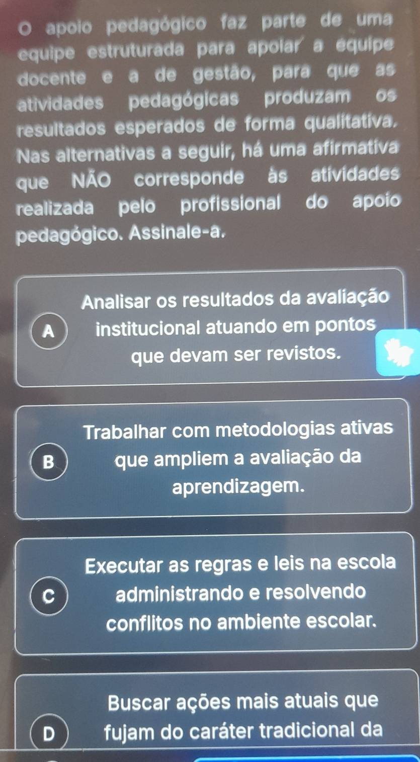 apoio pedagógico faz parte de uma
equipe estruturada para apoiar a équipe
docente e a de gestão, para que as
atividades pedagógicas produzam os
resultados esperados de forma qualitativa.
Nas alternativas a seguir, há uma afirmativa
que NÃO corresponde às atividades
realizada pelo profissional do apoío
pedagógico. Assinale-a.
Analisar os resultados da avaliação
A institucional atuando em pontos
que devam ser revistos.
Trabalhar com metodologias ativas
B que ampliem a avaliação da
aprendizagem.
Executar as regras e leis na escola
C administrando e resolvendo
conflitos no ambiente escolar.
Buscar ações mais atuais que
L fujam do caráter tradicional da