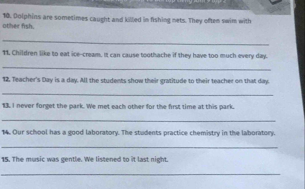 Dolphins are sometimes caught and killed in fishing nets. They often swim with 
other fish. 
_ 
11. Children like to eat ice-cream. It can cause toothache if they have too much every day. 
_ 
12. Teacher's Day is a day. All the students show their gratitude to their teacher on that day. 
_ 
13. I never forget the park. We met each other for the first time at this park. 
_ 
14. Our school has a good laboratory. The students practice chemistry in the laboratory. 
_ 
15. The music was gentle. We listened to it last night. 
_