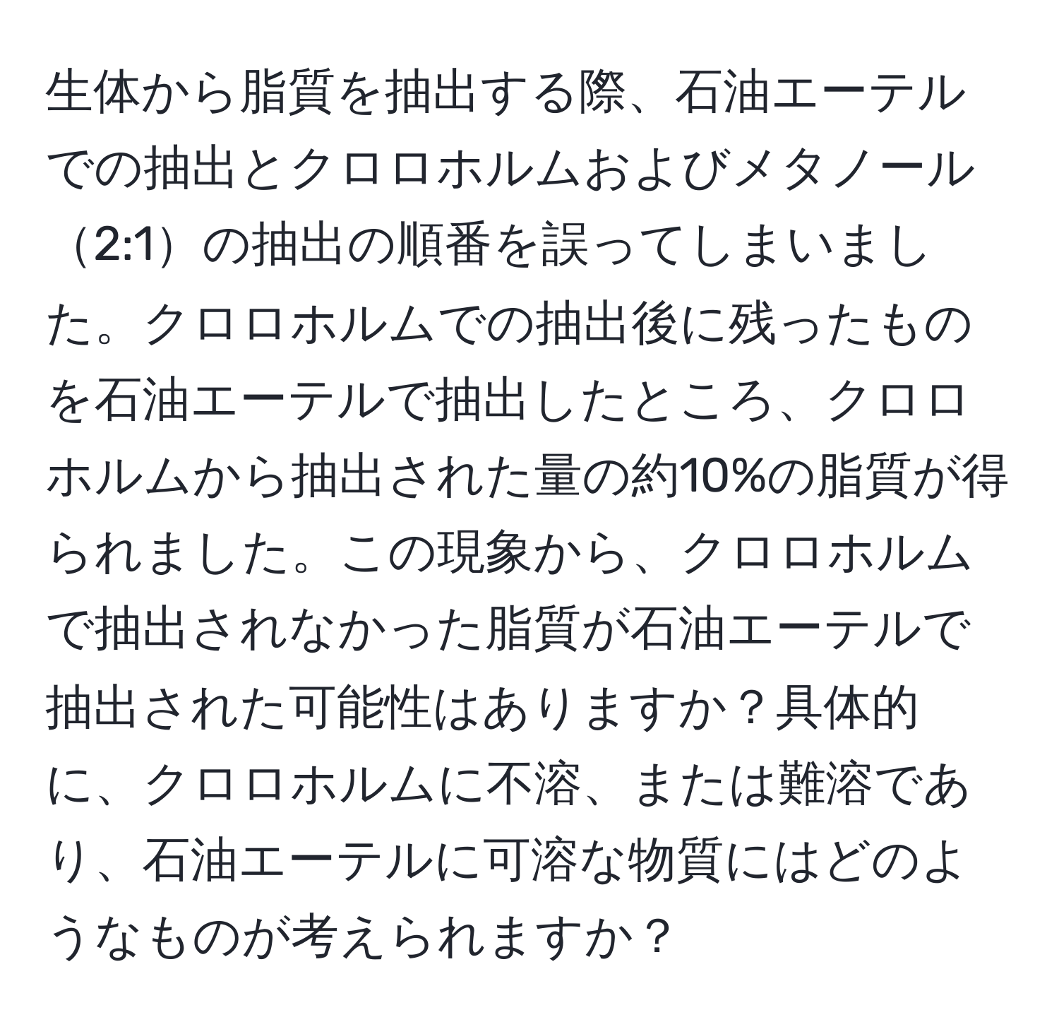 生体から脂質を抽出する際、石油エーテルでの抽出とクロロホルムおよびメタノール2:1の抽出の順番を誤ってしまいました。クロロホルムでの抽出後に残ったものを石油エーテルで抽出したところ、クロロホルムから抽出された量の約10%の脂質が得られました。この現象から、クロロホルムで抽出されなかった脂質が石油エーテルで抽出された可能性はありますか？具体的に、クロロホルムに不溶、または難溶であり、石油エーテルに可溶な物質にはどのようなものが考えられますか？