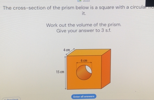 The cross-section of the prism below is a square with a circulal ne 
it. 
Work out the volume of the prism. 
Give your answer to 3 s.f. 
Enter all answers