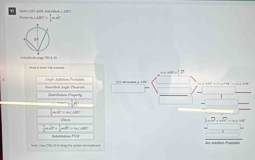 Given: odot O with inscribed ∠ ABC
Prove: m∠ ABC= 1/2 mwidehat AC
e-textbook page 785 # 26 
DRA & DROP THE ANSWER 
m △ ABP= 1/2 overline AP
Angle Addition Postulate ○() with imcrited ∠ ABC
m∠ ABP+m∠ PBC=m∠ ABC
Inscribed Angle Theorem 
Distributian Property
_ ∠ DDC= 1/2 widehat PC
 1/2 mwidehat AC=m∠ ABC
Ginen
 1/2 mwidehat AP+ 1/2 mwidehat PC=m∠ ABC
frac frac 1+mwidehat K=m∠ N+mwidehat K -□  hline □ endarray 
Substitution POE J 
Note: Use CTRL+D to drag the option via keyboard Arc Addition Postulate