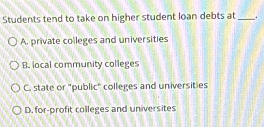 Students tend to take on higher student loan debts at_ .
A. private colleges and universities
B. local community colleges
C. state or "public" colleges and universities
D. for-profit colleges and universites