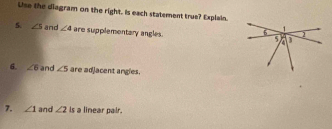 Use the diagram on the right. Is each statement true? Explain. 
5、 ∠ 5 and ∠ 4 are supplementary angles. 
6. ∠ 6 and ∠ 5 are adjacent angles. 
7. ∠ 1 and ∠ 2 is a linear pair.