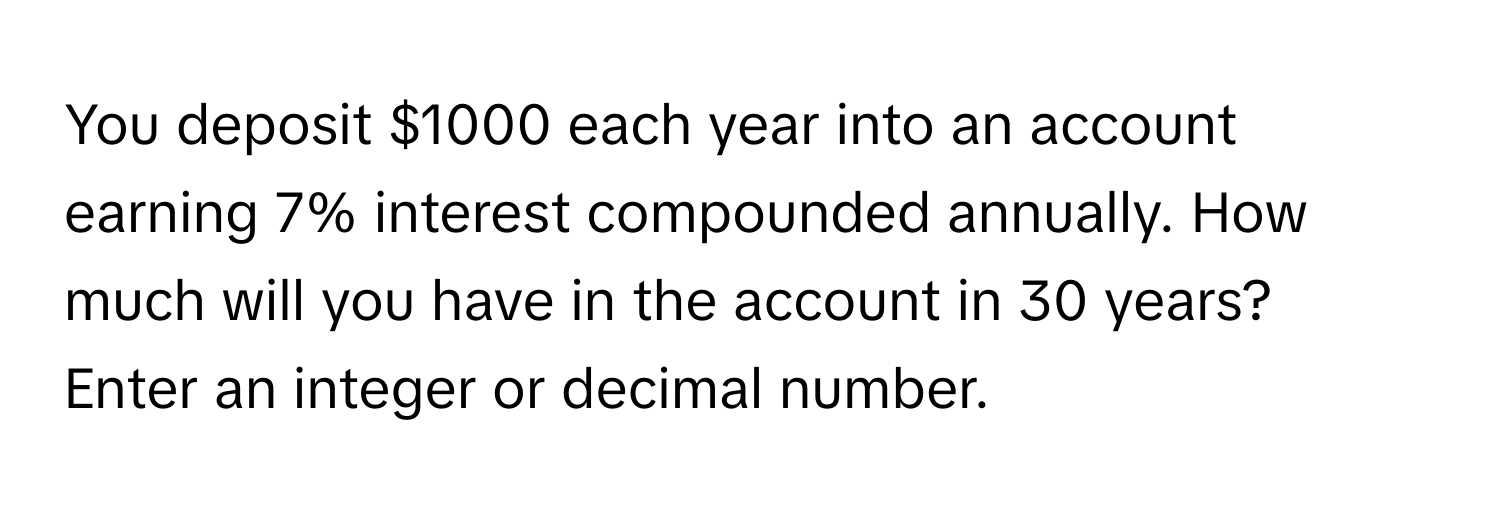 You deposit $1000 each year into an account earning 7% interest compounded annually. How much will you have in the account in 30 years? 
Enter an integer or decimal number.