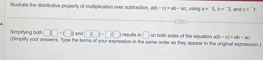 Illustrate the distributive property of multiplication over subtraction, a(b-c)=ab-ac , using a=^-5, b=^-3 , and c=^-1. 
Simplfying both □ [□ -(□ )] and □ (□ )-□ (□ ) results in □ on both sides of the equation a(b-c)=ab-ac. 
(Simplify your answers. Type the terms of your expression in the same order as they appear in the original expression.)