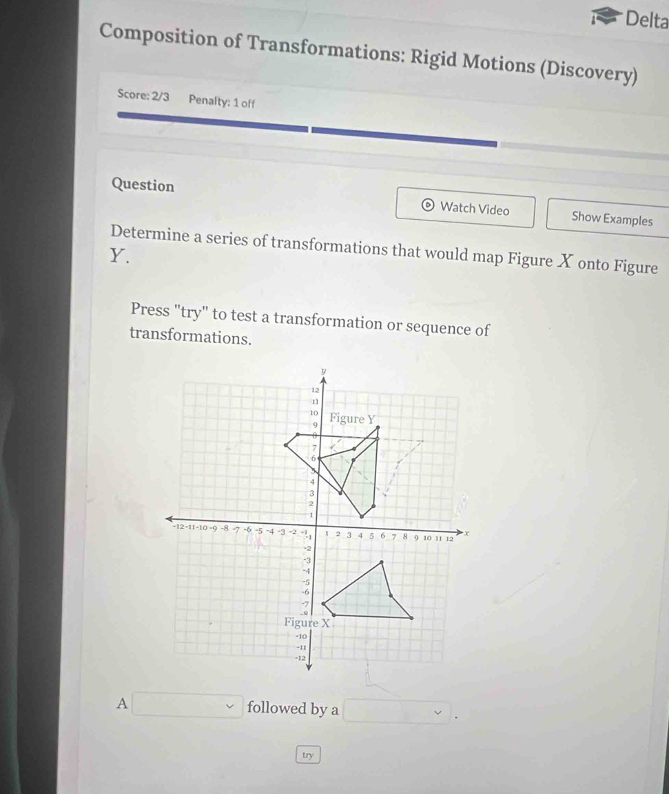 Delta 
Composition of Transformations: Rigid Motions (Discovery) 
Score: 2/3 Penalty: 1 off 
Question Watch Video Show Examples 
Determine a series of transformations that would map Figure X onto Figure
Y. 
Press "try" to test a transformation or sequence of 
transformations. 
□ followed by a □. 
try