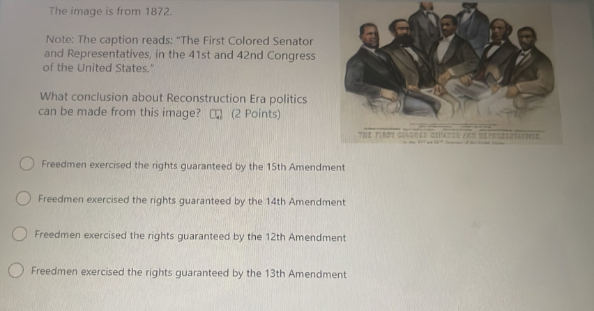 The image is from 1872.
Note: The caption reads: “The First Colored Senator
and Representatives, in the 41st and 42nd Congress
of the United States."
What conclusion about Reconstruction Era politics
can be made from this image? (2 Points)
Freedmen exercised the rights guaranteed by the 15th Amendment
Freedmen exercised the rights guaranteed by the 14th Amendment
Freedmen exercised the rights guaranteed by the 12th Amendment
Freedmen exercised the rights guaranteed by the 13th Amendment