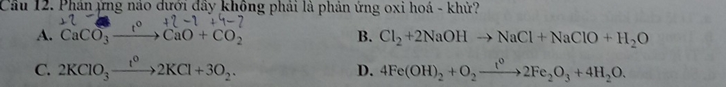 Cầu 12. Phản ứng nảo dưới đây không phải là phản ứng oxi hoá - khử?
A. CaCO_3to CaO+CO_2 B. Cl_2+2NaOHto NaCl+NaClO+H_2O
C. 2KClO_3xrightarrow t^02KCl+3O_2. D. 4Fe(OH)_2+O_2xrightarrow t^02Fe_2O_3+4H_2O.