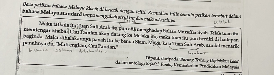 Baca petikan bahasa Melayu klasik di bawah dengan teliti. Kemudian tulis semula petikan tersebut dalam 
bahasa Melayu standard tanpa mengubah struktur dan maksud asalnya. 
Maka tatkala itu Tuan Sidi Arab itu pun ada menghadap Sultan Muzaffar Syah. Telah tuan itu 
mendengar khabar Cau Pandan akan datang ke Melaka itu, maka tuan itu pun berdiri di hadapan 
baginda. Maka dihalakannya panah itu ke benua Siam. Maka, kata Tuan Sidi Arab, sambil menarik 
panahnya itu, "Mati engkau, Cau Pandan." 
Dipetik daripada 'Burung Terbang Dipipiskan Lada' 
dalam antologi Sejadah Rindu, Kementerian Pendidikan Malaysia