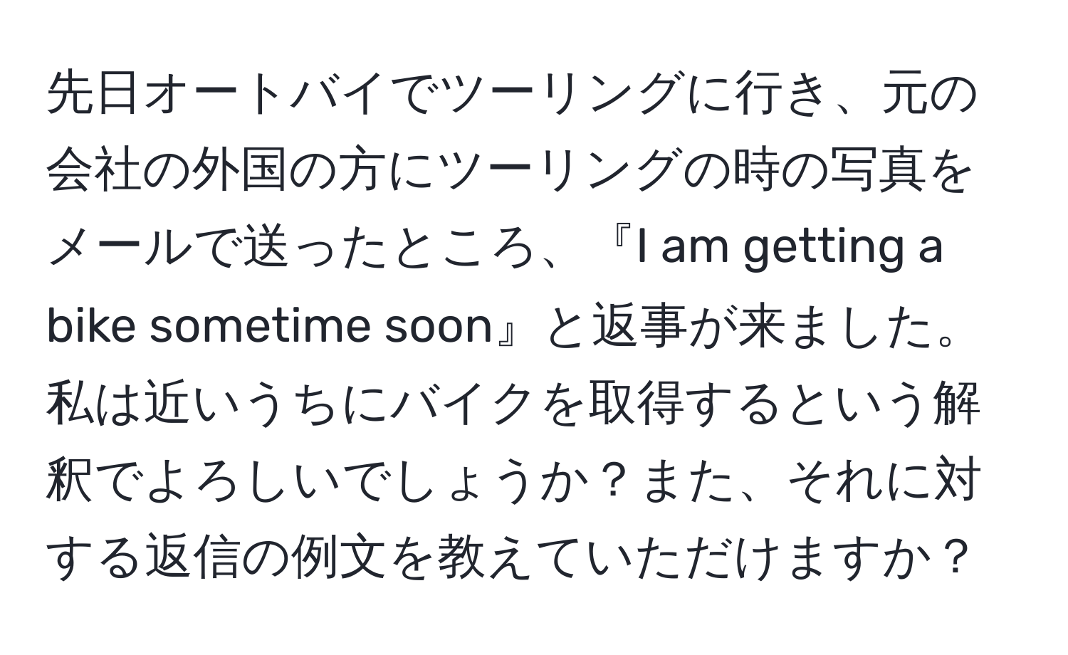 先日オートバイでツーリングに行き、元の会社の外国の方にツーリングの時の写真をメールで送ったところ、『I am getting a bike sometime soon』と返事が来ました。私は近いうちにバイクを取得するという解釈でよろしいでしょうか？また、それに対する返信の例文を教えていただけますか？