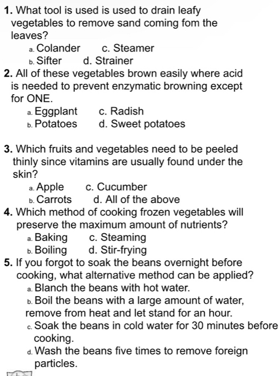 What tool is used is used to drain leafy
vegetables to remove sand coming fom the
leaves?
a. Colander c. Steamer
b. Sifter d. Strainer
2. All of these vegetables brown easily where acid
is needed to prevent enzymatic browning except
for ONE.
a. Eggplant c. Radish
b. Potatoes d. Sweet potatoes
3. Which fruits and vegetables need to be peeled
thinly since vitamins are usually found under the
skin?
a. Apple c. Cucumber
b. Carrots d. All of the above
4. Which method of cooking frozen vegetables will
preserve the maximum amount of nutrients?
a. Baking c. Steaming
b. Boiling d. Stir-frying
5. If you forgot to soak the beans overnight before
cooking, what alternative method can be applied?
⊥ Blanch the beans with hot water.
⊥ Boil the beans with a large amount of water,
remove from heat and let stand for an hour.
Soak the beans in cold water for 30 minutes before
cooking.
⊥ Wash the beans five times to remove foreign
particles.